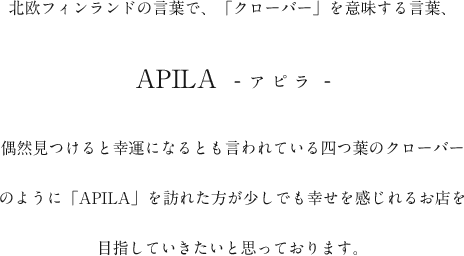 北欧フィンランドの言葉で、「クローバー」を意味する言葉、APILA  - アピラ -偶然見つけると幸運になるとも言われている四つ葉のクローバーのように「APILA」を訪れた方が少しでも幸せを感じれるお店を目指していきたいと思っております。